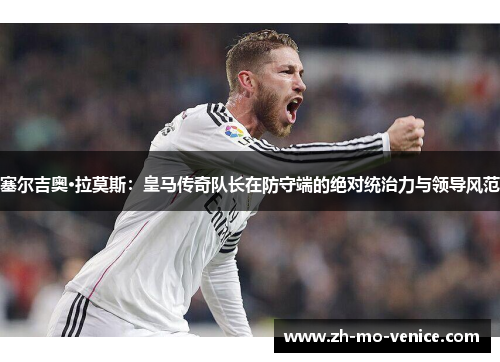 塞尔吉奥·拉莫斯:皇马传奇队长在防守端的绝对统治力与领导风范 塞尔吉奥·拉莫斯:皇马传奇队长在防守端的绝对统治力与领导风范