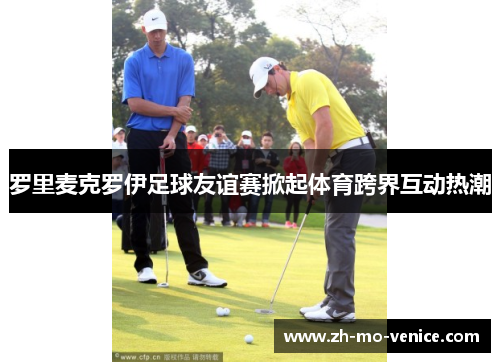 罗里麦克罗伊足球友谊赛掀起体育跨界互动热潮 罗里麦克罗伊足球友谊赛掀起体育跨界互动热潮